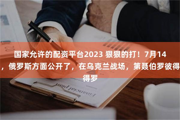 国家允许的配资平台2023 狠狠的打！7月14日，俄罗斯方面公开了，在乌克兰战场，第聂伯罗彼得罗