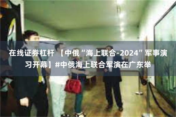 在线证劵杠杆 【中俄“海上联合-2024”军事演习开幕】#中俄海上联合军演在广东举