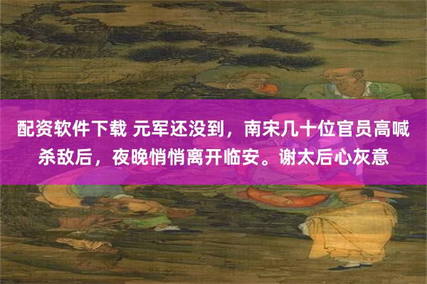 配资软件下载 元军还没到，南宋几十位官员高喊杀敌后，夜晚悄悄离开临安。谢太后心灰意