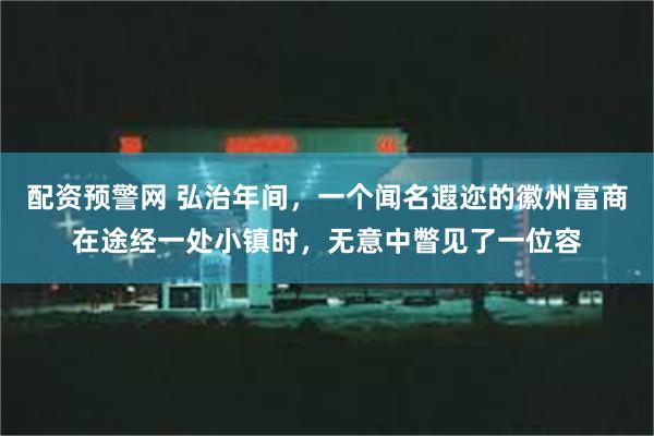 配资预警网 弘治年间，一个闻名遐迩的徽州富商在途经一处小镇时，无意中瞥见了一位容