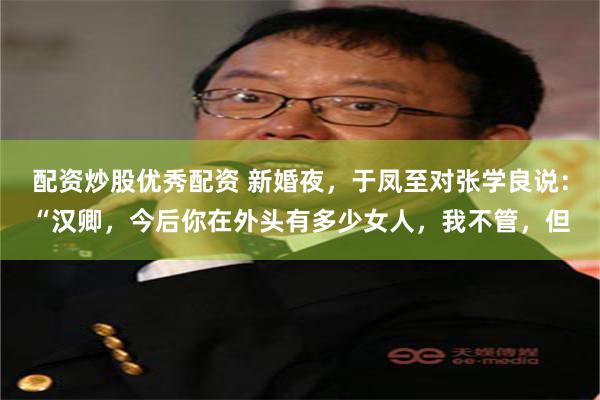 配资炒股优秀配资 新婚夜，于凤至对张学良说：“汉卿，今后你在外头有多少女人，我不管，但