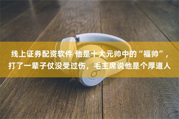 线上证券配资软件 他是十大元帅中的“福帅”，打了一辈子仗没受过伤，毛主席说他是个厚道人