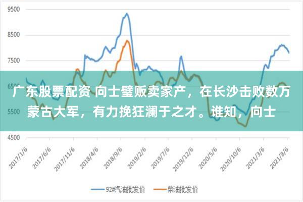 广东股票配资 向士璧贩卖家产，在长沙击败数万蒙古大军，有力挽狂澜于之才。谁知，向士