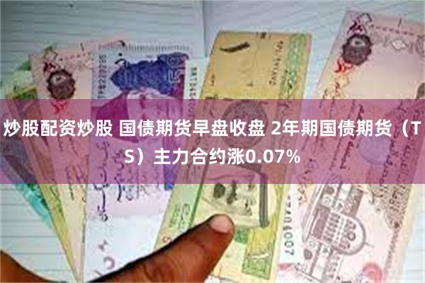 炒股配资炒股 国债期货早盘收盘 2年期国债期货（TS）主力合约涨0.07%