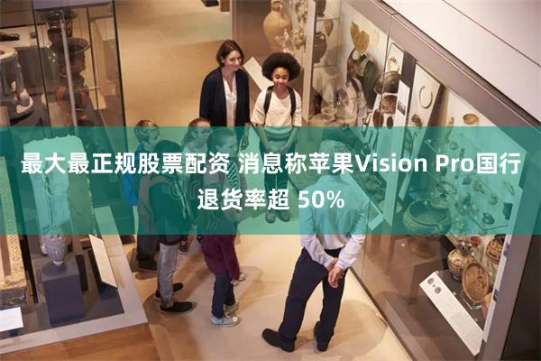 最大最正规股票配资 消息称苹果Vision Pro国行退货率超 50%