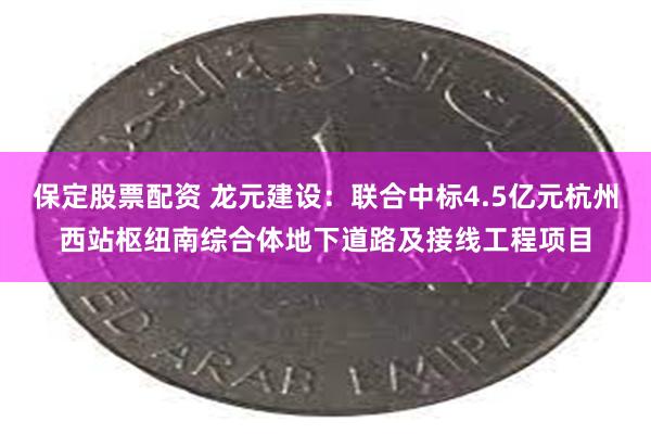 保定股票配资 龙元建设：联合中标4.5亿元杭州西站枢纽南综合体地下道路及接线工程项目