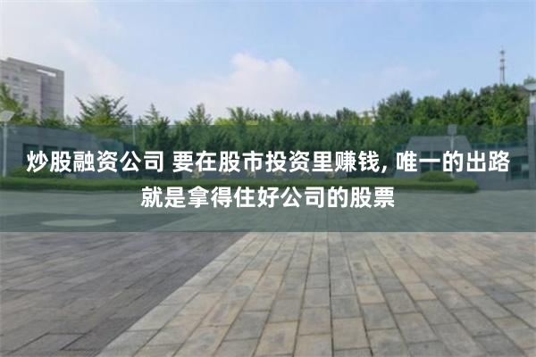 炒股融资公司 要在股市投资里赚钱, 唯一的出路就是拿得住好公司的股票