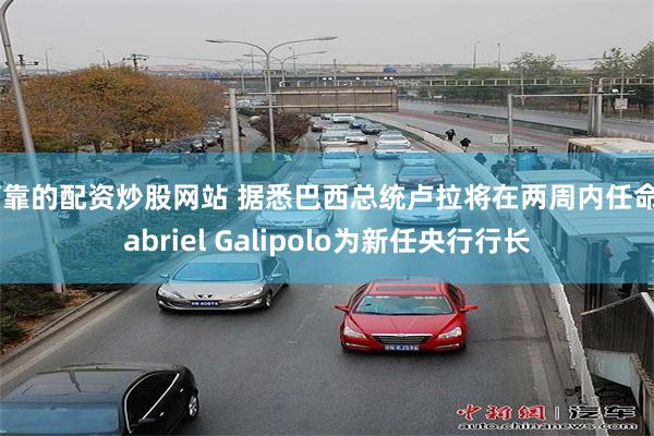 可靠的配资炒股网站 据悉巴西总统卢拉将在两周内任命Gabriel Galipolo为新任央行行长