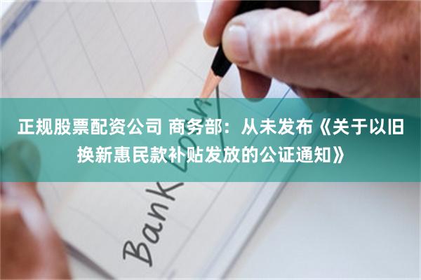 正规股票配资公司 商务部：从未发布《关于以旧换新惠民款补贴发放的公证通知》