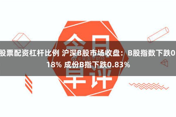 股票配资杠杆比例 沪深B股市场收盘：B股指数下跌0.18% 成份B指下跌0.83%