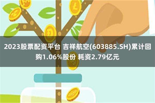 2023股票配资平台 吉祥航空(603885.SH)累计回购1.06%股份 耗资2.79亿元