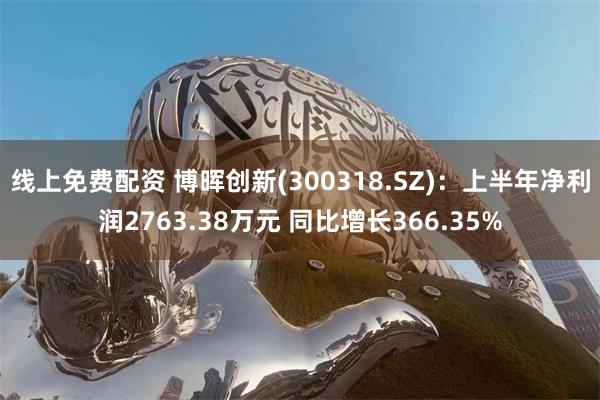 线上免费配资 博晖创新(300318.SZ)：上半年净利润2763.38万元 同比增长366.35%