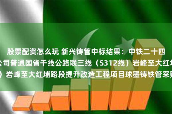 股票配资怎么玩 新兴铸管中标结果：中铁二十四局福建铁路建设有限公司普通国省干线公路联三线（S312线）岩峰至大红埔路段提升改造工程项目球墨铸铁管采购中标公告