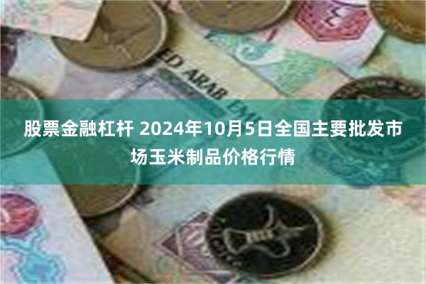 股票金融杠杆 2024年10月5日全国主要批发市场玉米制品价格行情