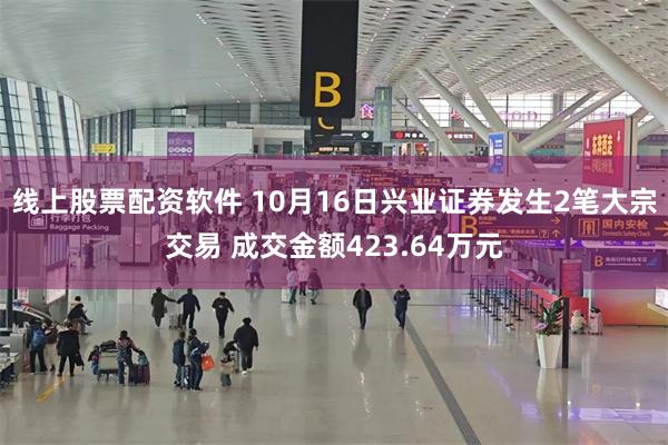 线上股票配资软件 10月16日兴业证券发生2笔大宗交易 成交金额423.64万元