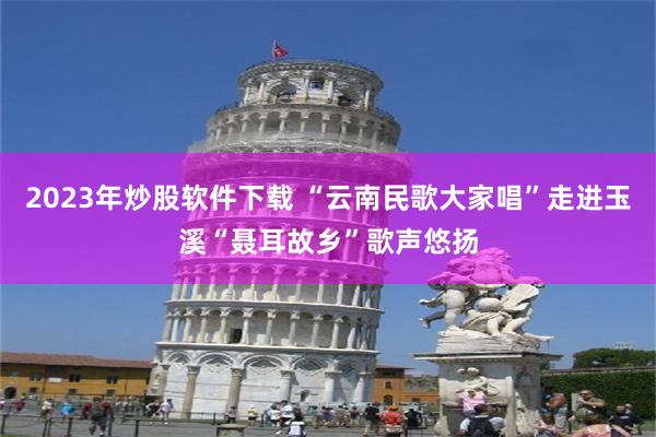 2023年炒股软件下载 “云南民歌大家唱”走进玉溪“聂耳故乡”歌声悠扬