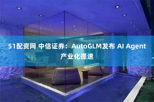 51配资网 中信证券：AutoGLM发布 AI Agent产业化提速