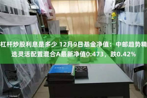 杠杆炒股利息是多少 12月9日基金净值：中邮趋势精选灵活配置混合A最新净值0.473，跌0.42%