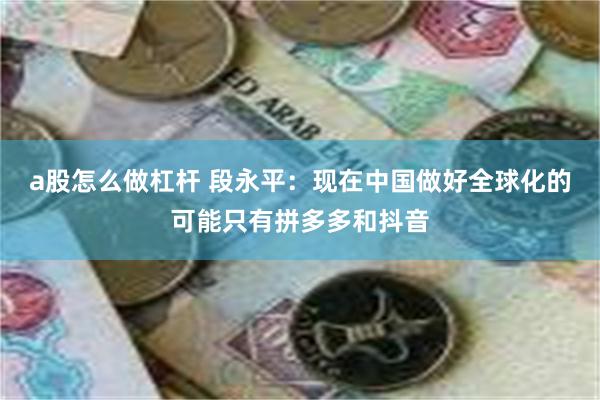 a股怎么做杠杆 段永平：现在中国做好全球化的可能只有拼多多和抖音