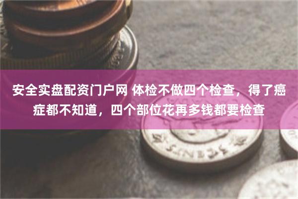 安全实盘配资门户网 体检不做四个检查，得了癌症都不知道，四个部位花再多钱都要检查