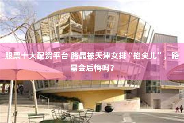 股票十大配资平台 路晶被天津女排“掐尖儿”，路晶会后悔吗？