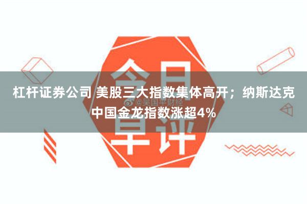 杠杆证券公司 美股三大指数集体高开；纳斯达克中国金龙指数涨超4%