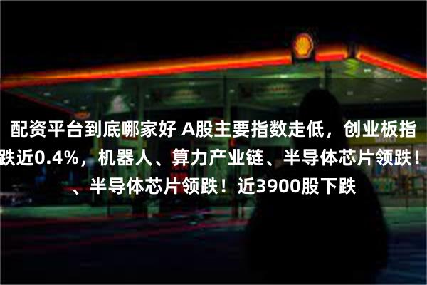 配资平台到底哪家好 A股主要指数走低，创业板指跌超1%，沪指跌近0.4%，机器人、算力产业链、半导体芯片领跌！近3900股下跌