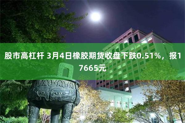 股市高杠杆 3月4日橡胶期货收盘下跌0.51%，报17665元