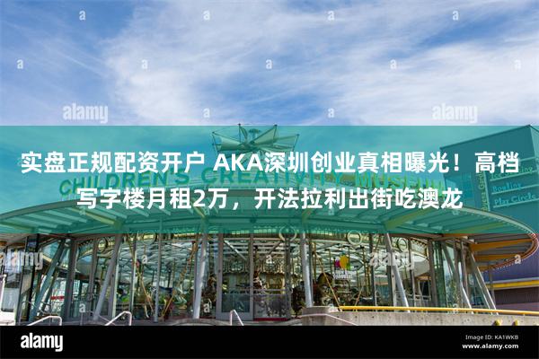 实盘正规配资开户 AKA深圳创业真相曝光！高档写字楼月租2万，开法拉利出街吃澳龙